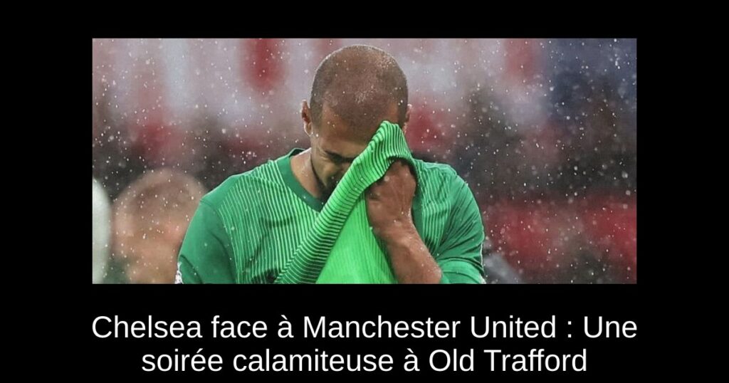 Chelsea face à Manchester United : Une soirée calamiteuse à Old Trafford
