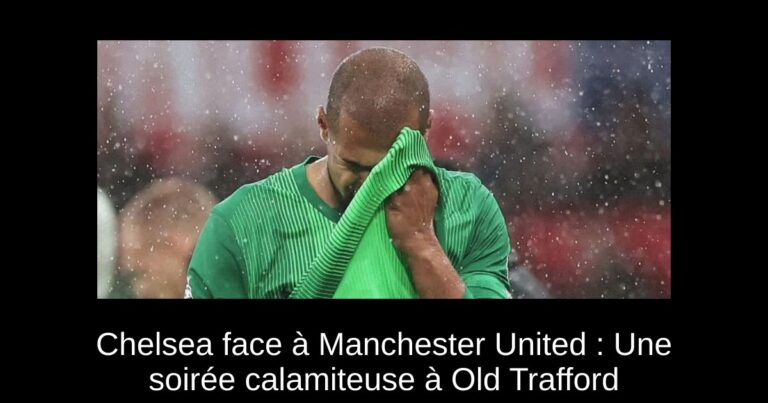 Chelsea face à Manchester United : Une soirée calamiteuse à Old Trafford