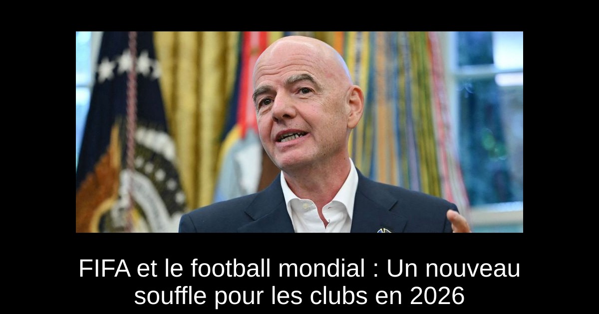FIFA et le football mondial : Un nouveau souffle pour les clubs en 2026 ...