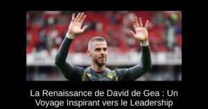 La Renaissance de David de Gea : Un Voyage Inspirant vers le Leadership
