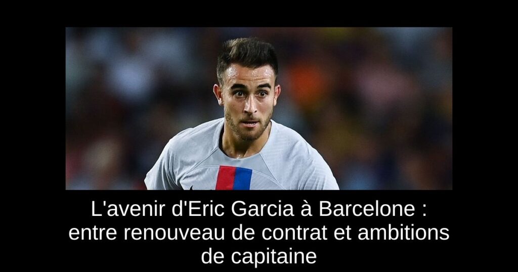 L&rsquo;avenir d&rsquo;Eric Garcia à Barcelone : entre renouveau de contrat et ambitions de capitaine
