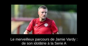 Le merveilleux parcours de Jamie Vardy : de son idolâtrie à la Serie A