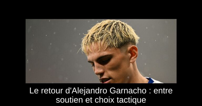 Le retour d'Alejandro Garnacho : entre soutien et choix tactique