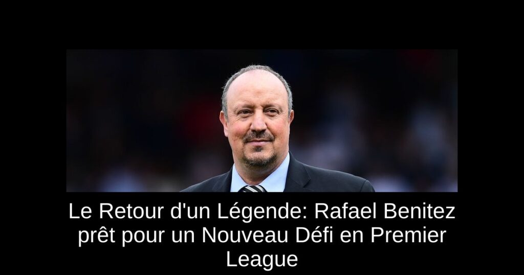 Le Retour d&rsquo;un Légende: Rafael Benitez prêt pour un Nouveau Défi en Premier League