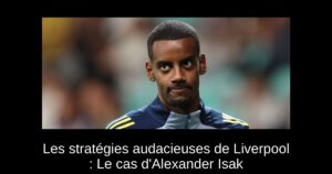Les stratégies audacieuses de Liverpool : Le cas d&rsquo;Alexander Isak
