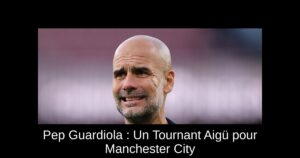 Pep Guardiola : Un Tournant Aigü pour Manchester City