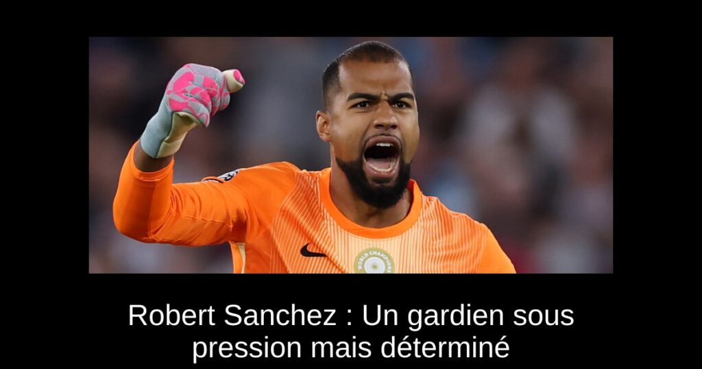 Robert Sanchez : Un gardien sous pression mais déterminé