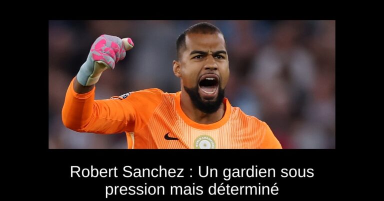 Robert Sanchez : Un gardien sous pression mais déterminé