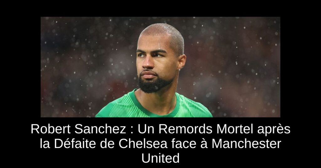 Robert Sanchez : Un Remords Mortel après la Défaite de Chelsea face à Manchester United