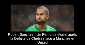 Robert Sanchez : Un Remords Mortel après la Défaite de Chelsea face à Manchester United