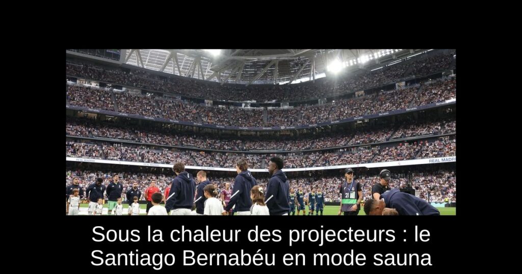 Sous la chaleur des projecteurs : le Santiago Bernabéu en mode sauna