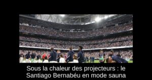 Sous la chaleur des projecteurs : le Santiago Bernabéu en mode sauna