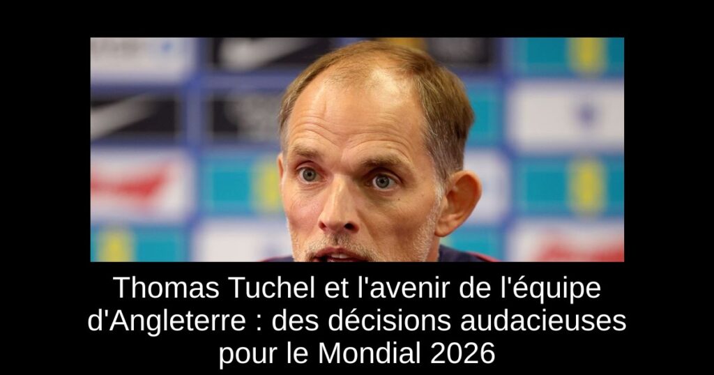 Thomas Tuchel et l&rsquo;avenir de l&rsquo;équipe d&rsquo;Angleterre : des décisions audacieuses pour le Mondial 2026