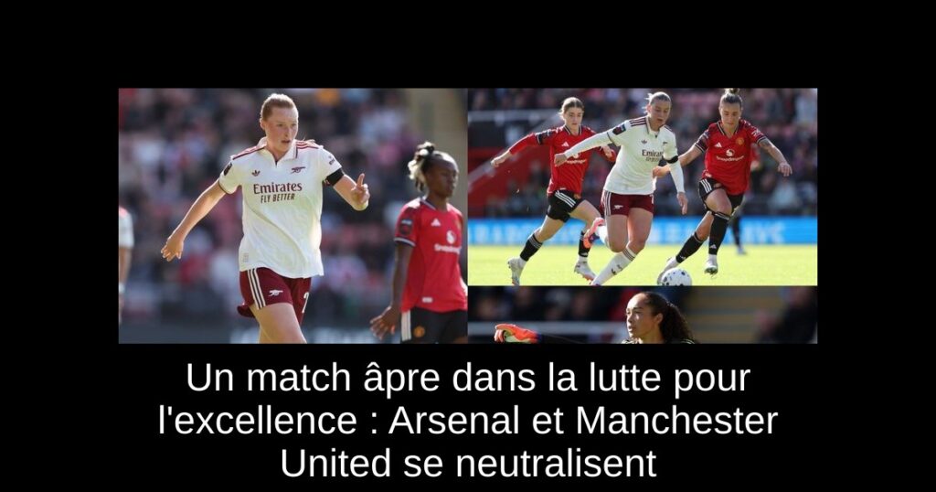 Un match âpre dans la lutte pour l'excellence : Arsenal et Manchester United se neutralisent