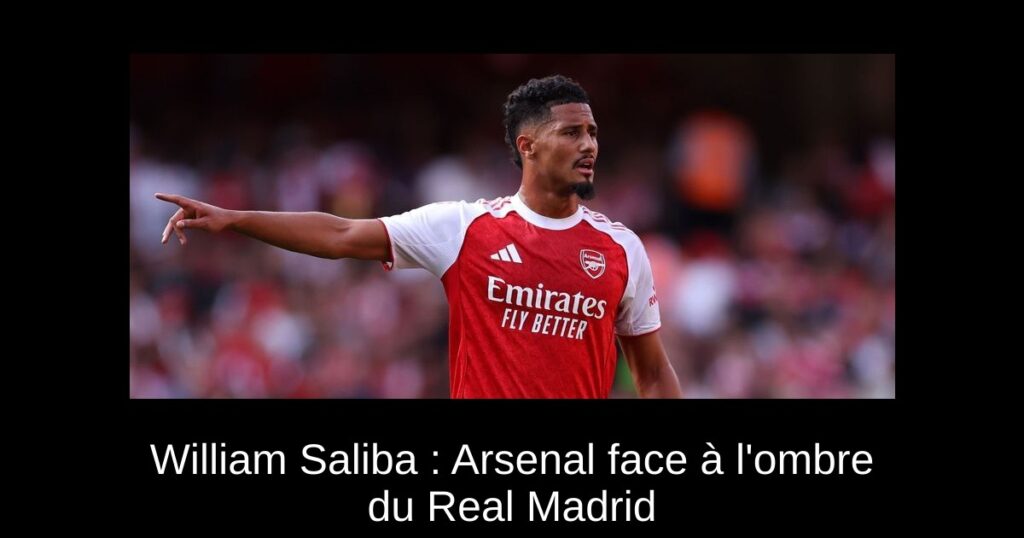 William Saliba : Arsenal face à l&rsquo;ombre du Real Madrid