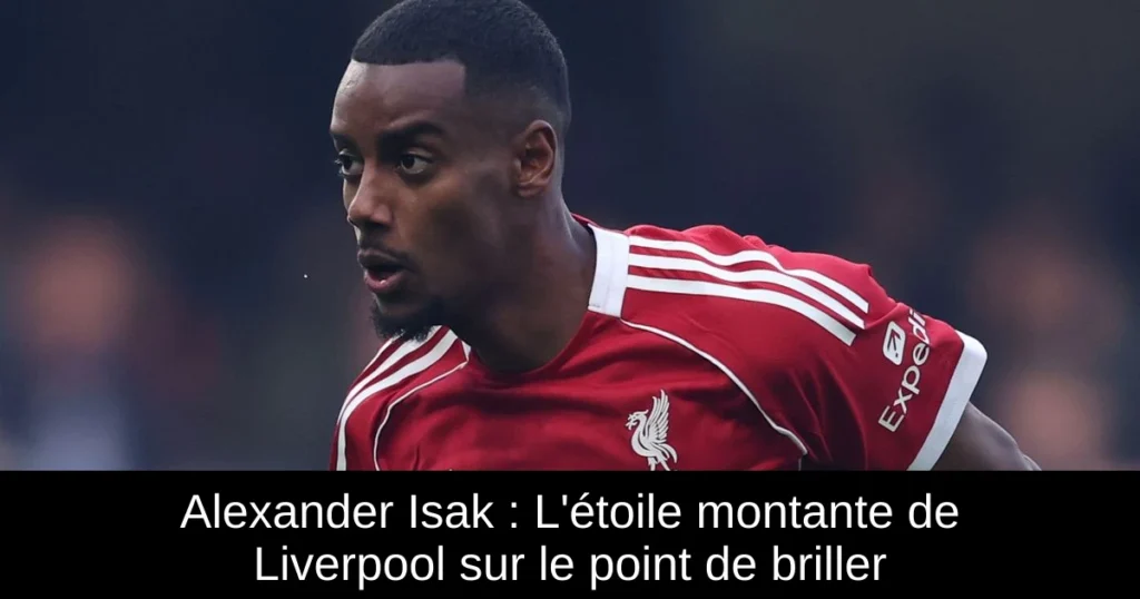 Alexander Isak : L'étoile montante de Liverpool sur le point de briller