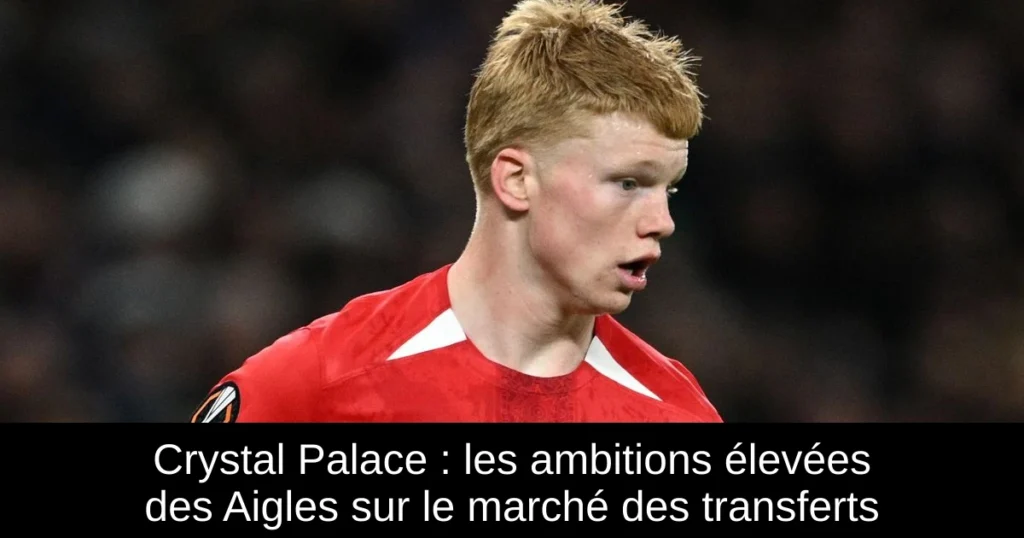 Crystal Palace : les ambitions élevées des Aigles sur le marché des transferts