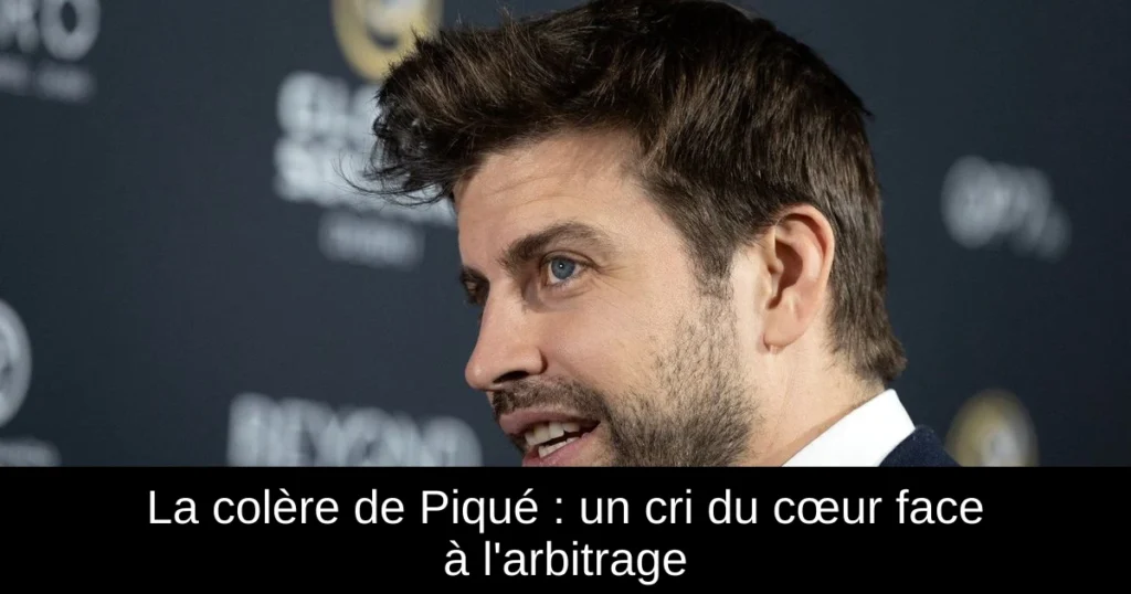 La colère de Piqué : un cri du cœur face à l&rsquo;arbitrage