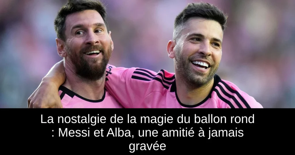 La nostalgie de la magie du ballon rond : Messi et Alba, une amitié à jamais gravée
