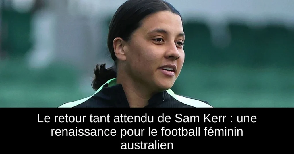 Le retour tant attendu de Sam Kerr : une renaissance pour le football féminin australien