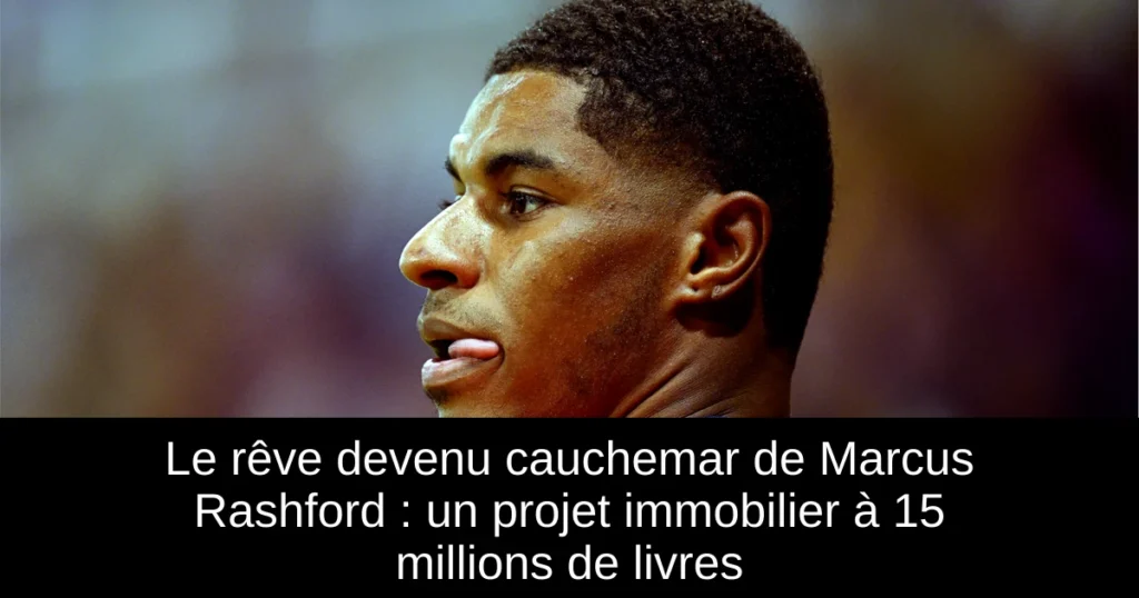 Le rêve devenu cauchemar de Marcus Rashford : un projet immobilier à 15 millions de livres