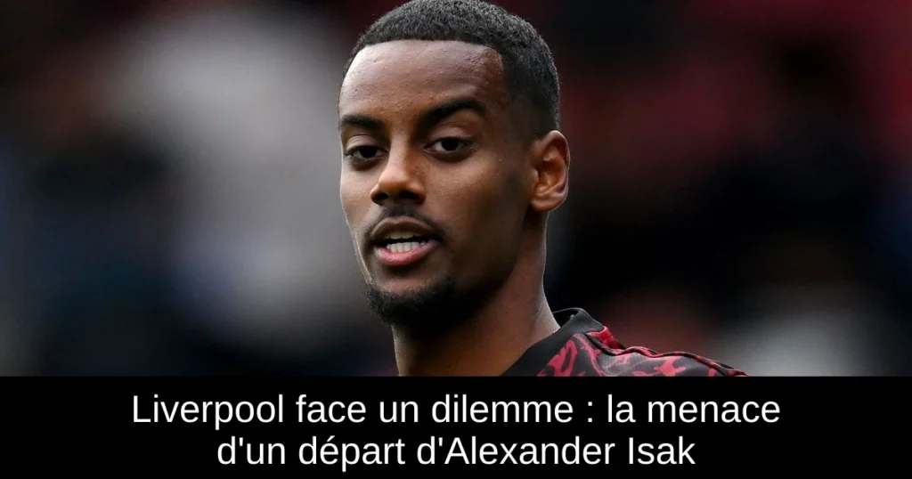 Liverpool face un dilemme : la menace d'un départ d'Alexander Isak
