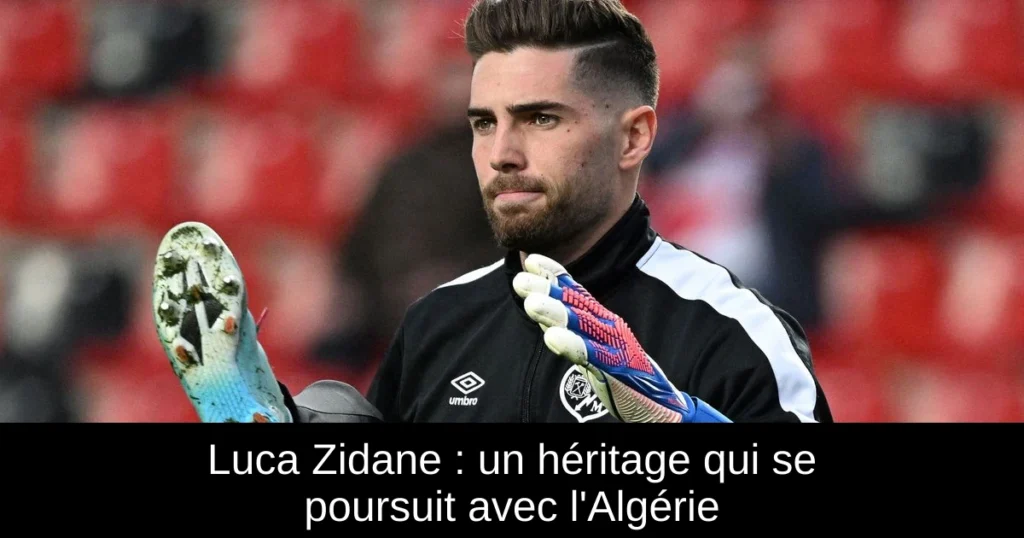 Luca Zidane : un héritage qui se poursuit avec l&rsquo;Algérie