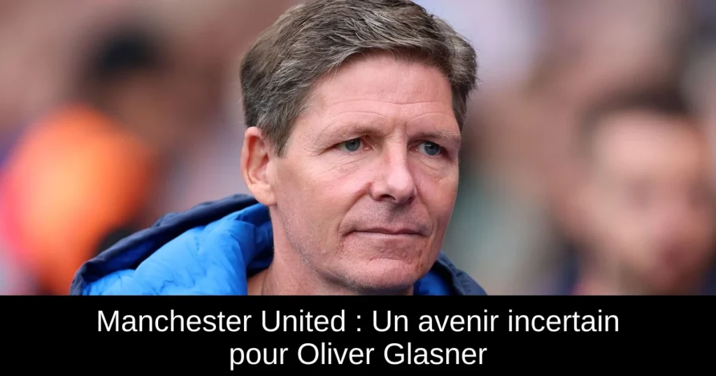 Manchester United : Un avenir incertain pour Oliver Glasner