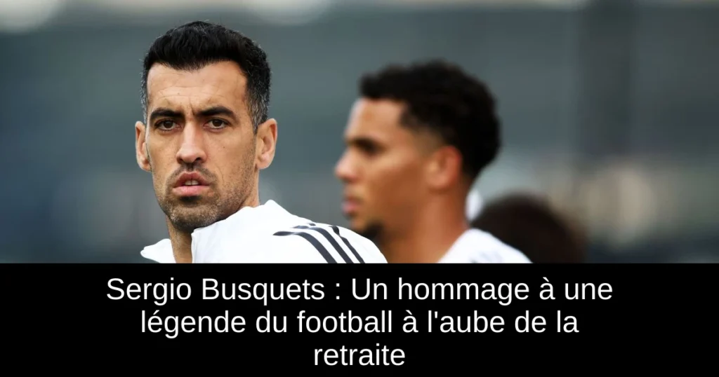 Sergio Busquets : Un hommage à une légende du football à l&rsquo;aube de la retraite