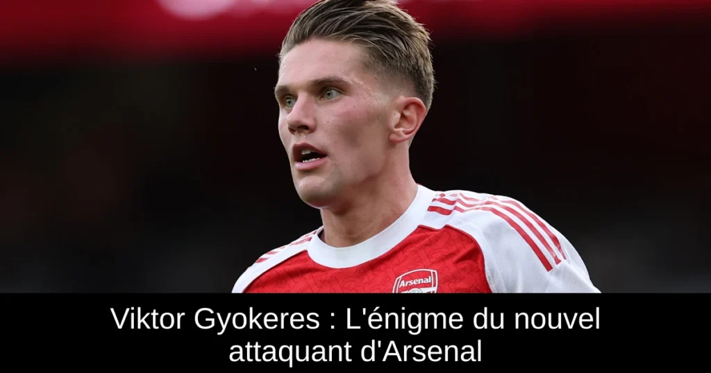 Viktor Gyokeres : L&rsquo;énigme du nouvel attaquant d&rsquo;Arsenal
