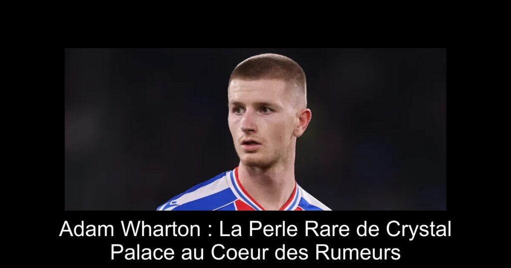 Adam Wharton : La Perle Rare de Crystal Palace au Coeur des Rumeurs
