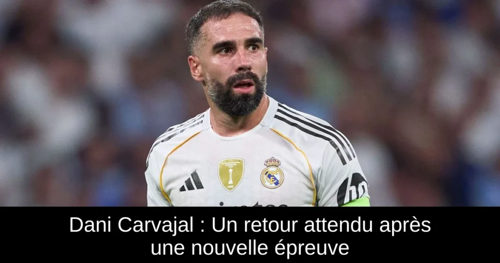 Dani Carvajal : Un retour attendu après une nouvelle épreuve
