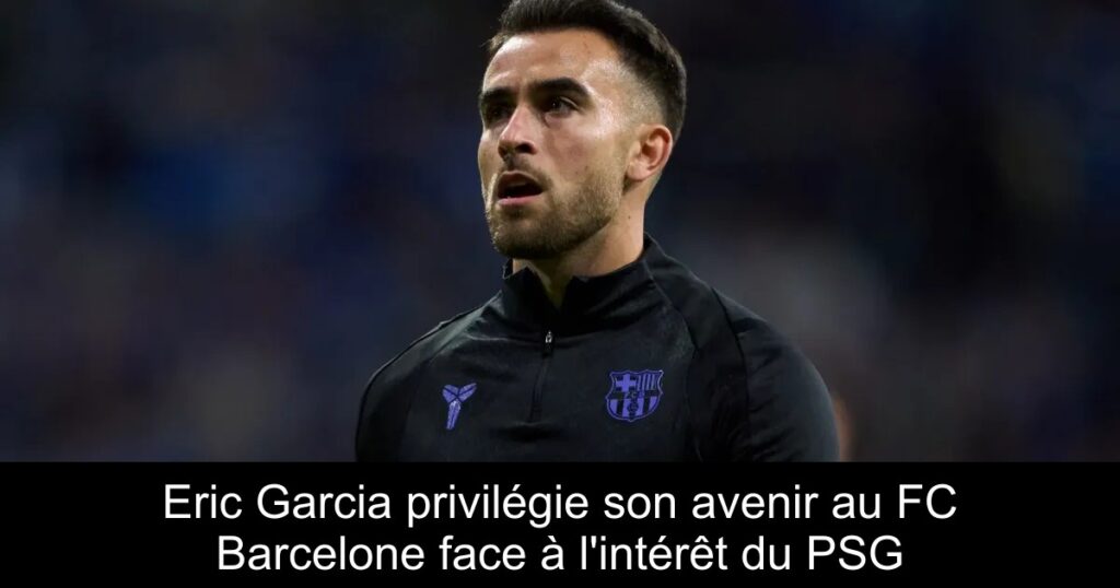 Eric Garcia privilégie son avenir au FC Barcelone face à l'intérêt du PSG