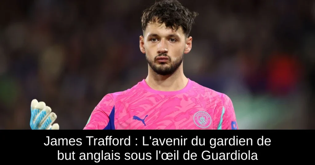 James Trafford : L&rsquo;avenir du gardien de but anglais sous l&rsquo;œil de Guardiola