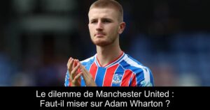 Le dilemme de Manchester United : Faut-il miser sur Adam Wharton ?