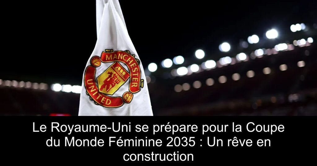 Le Royaume-Uni se prépare pour la Coupe du Monde Féminine 2035 : Un rêve en construction