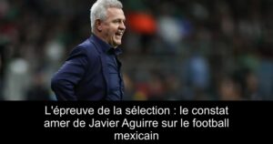 L'épreuve de la sélection : le constat amer de Javier Aguirre sur le football mexicain