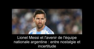 Lionel Messi et l'avenir de l'équipe nationale argentine : entre nostalgie et incertitude