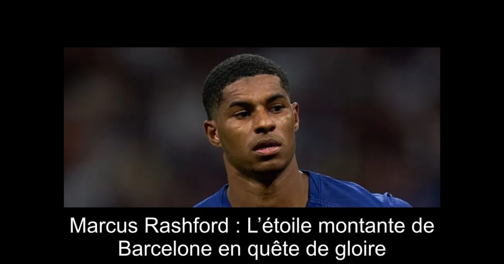 Marcus Rashford : L’étoile montante de Barcelone en quête de gloire