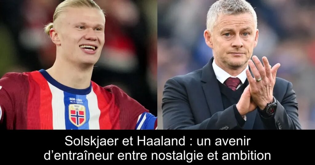 Solskjaer et Haaland : un avenir d’entraîneur entre nostalgie et ambition