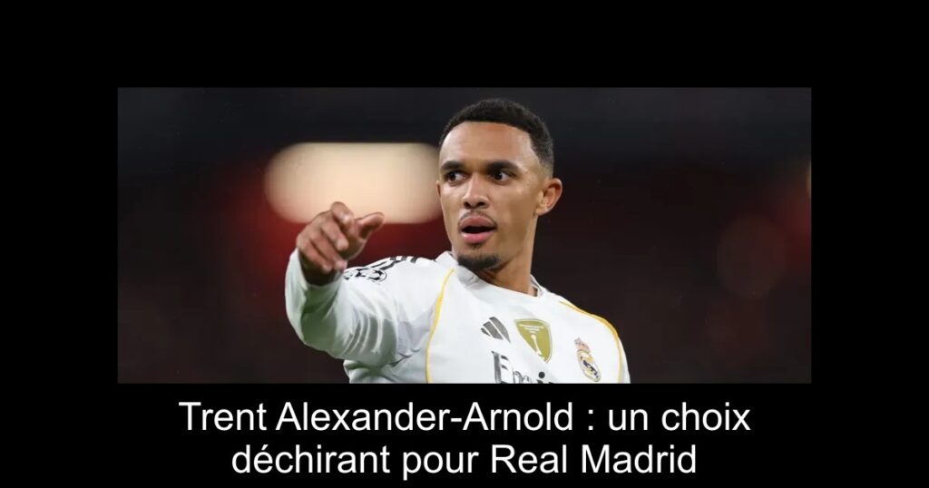 Trent Alexander-Arnold : un choix déchirant pour Real Madrid
