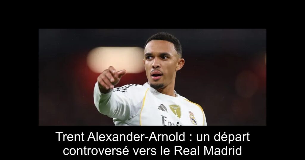 Trent Alexander-Arnold : un départ controversé vers le Real Madrid