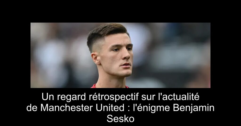 Un regard rétrospectif sur l'actualité de Manchester United : l'énigme Benjamin Sesko