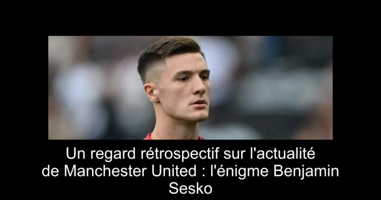 Un regard rétrospectif sur l'actualité de Manchester United : l'énigme Benjamin Sesko