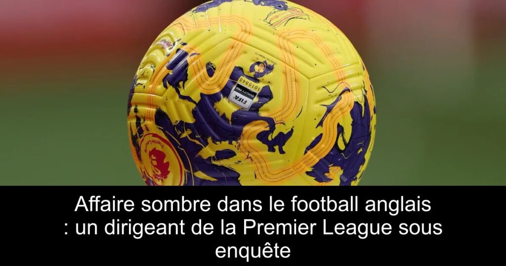 Affaire sombre dans le football anglais : un dirigeant de la Premier League sous enquête