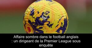 Affaire sombre dans le football anglais : un dirigeant de la Premier League sous enquête