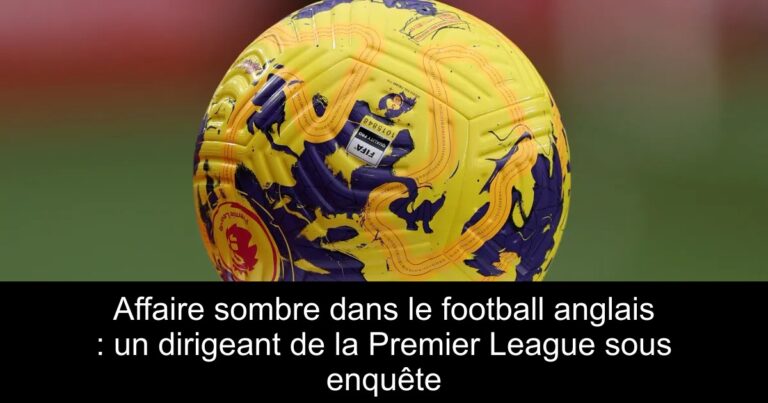 Affaire sombre dans le football anglais : un dirigeant de la Premier League sous enquête