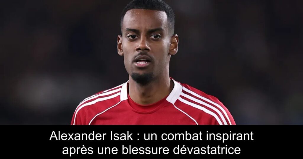 Alexander Isak : un combat inspirant après une blessure dévastatrice