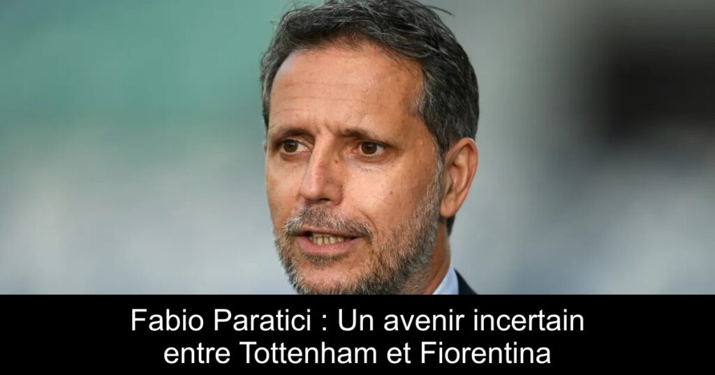 Fabio Paratici : Un avenir incertain entre Tottenham et Fiorentina