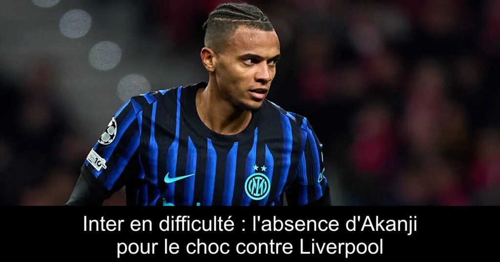 Inter en difficulté : l&rsquo;absence d&rsquo;Akanji pour le choc contre Liverpool